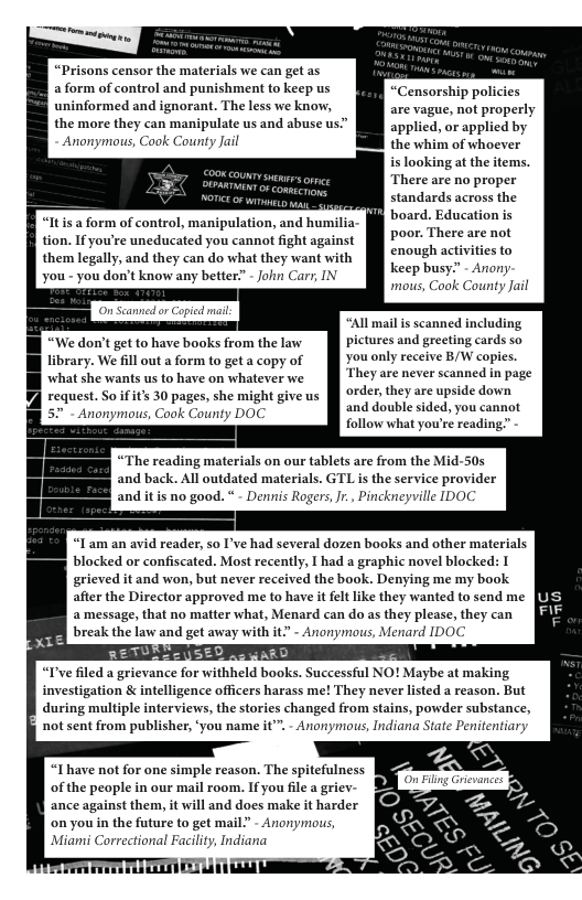 “Prisons censor the materials we can get as aform of control and punishment to keep us “Censorship policies uninformed and ignorant. The less we know, are vague, not properly the more they can manipulate us and abuse us” [ applicd, or applied by ymous, Cook County the whim of whoever is looking at the items. There are no proper standards across the board. Education is poor. There are not enough activities to keep busy” - Anony mous, Cook County Jail “Itis a form of control, manipulation, and humilia tion. If you’re uneducated you cannot fight against them legally, and they can do what they want with you - you don’t know any better?” - John Carr, IN On Scanned or Capied mail “All mail is scanned including “We don’t gt to have books from the low | Pictures and greeting cards so library. We fill out a form to geta copy of i You only receive B/W copies. what she wants us to have on whatever we They are never scanned in page § order, they are upside down request. So ifit’s 30 pages, she might give us ; they are ups o b o and double sided, you cannot 52" - Anonymous, Cook County DOC - CockCounty DOC follow what you’re reading” “The reading materials on our tablets are from the Mid-50s and back. All outdated materials. GTL is the service provider and itis no good. * - Dennis Rogers,Jr., Pinckneyville IDOC “Iam an avid reader, so I’ve had several dozen books and other materials blocked or confiscated. Most recently, I had a graphic novel blocked: I grieved it and won, but never received the book. Denying me my book after the Director approved me to have it felt like they wanted to send me a message, that no matter what, Menard can do as they please, they can break the law and get away with it - Anonyimous, Menard IDOC “I’ve filed a grievance for withheld investigation & intelligence officers harass me! They never listed a reason. But during multiple interviews, the stories changed from stains, powder substance, not sent from publisher, ‘you name it”. - Anonymous, Indiana State Penitentiary “Ihave not for one simple reason. The spitefulness of the people in our mail room. If you file a griev ance against them, it will and does make it harder on you in the future to get mail? - Anonymous, Miami Correctional Facility, Indiana